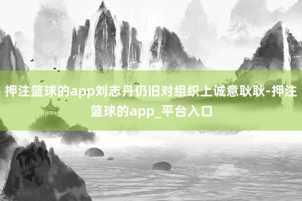 押注篮球的app刘志丹仍旧对组织上诚意耿耿-押注篮球的app_平台入口