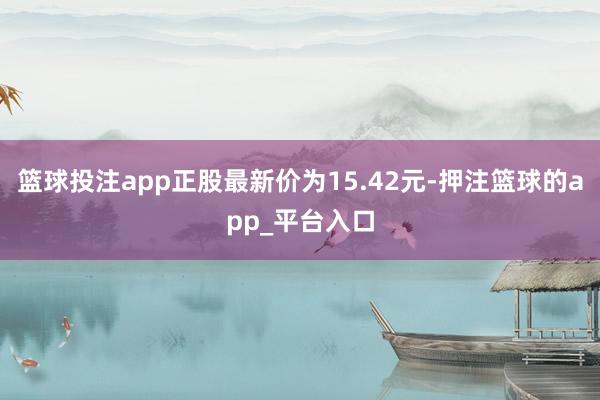 篮球投注app正股最新价为15.42元-押注篮球的app_平台入口