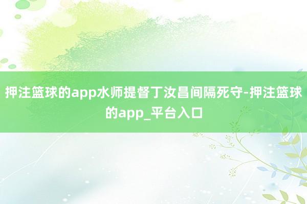押注篮球的app水师提督丁汝昌间隔死守-押注篮球的app_平台入口