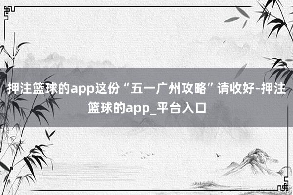 押注篮球的app这份“五一广州攻略”请收好-押注篮球的app_平台入口