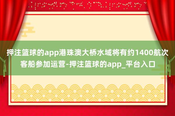 押注篮球的app港珠澳大桥水域将有约1400航次客船参加运营-押注篮球的app_平台入口