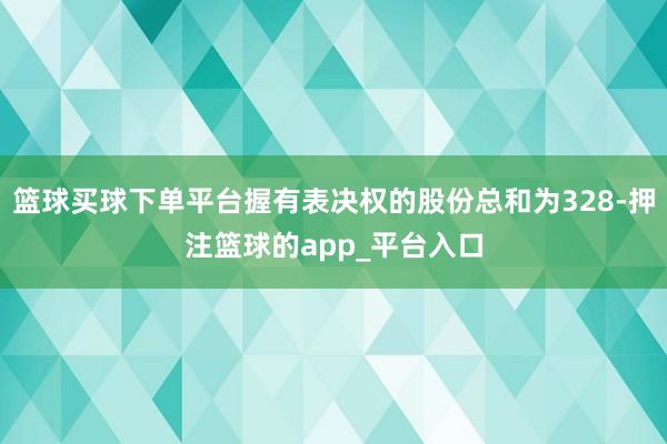 篮球买球下单平台握有表决权的股份总和为328-押注篮球的app_平台入口