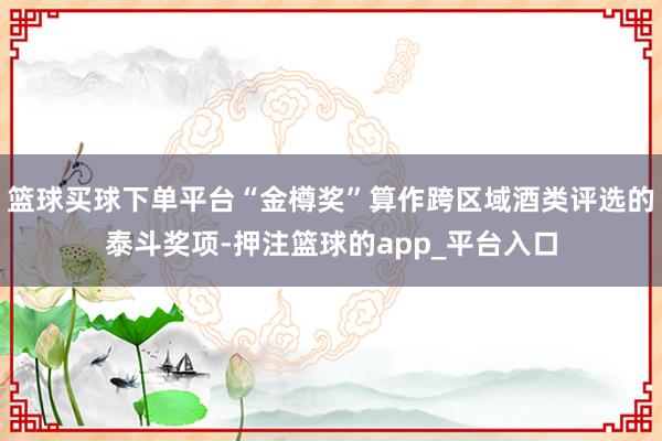 篮球买球下单平台“金樽奖”算作跨区域酒类评选的泰斗奖项-押注篮球的app_平台入口