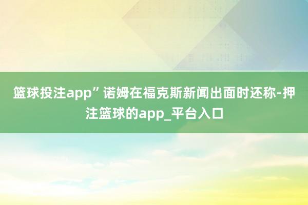 篮球投注app”　　诺姆在福克斯新闻出面时还称-押注篮球的app_平台入口