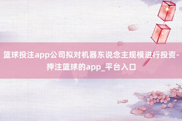 篮球投注app公司拟对机器东说念主规模进行投资-押注篮球的app_平台入口