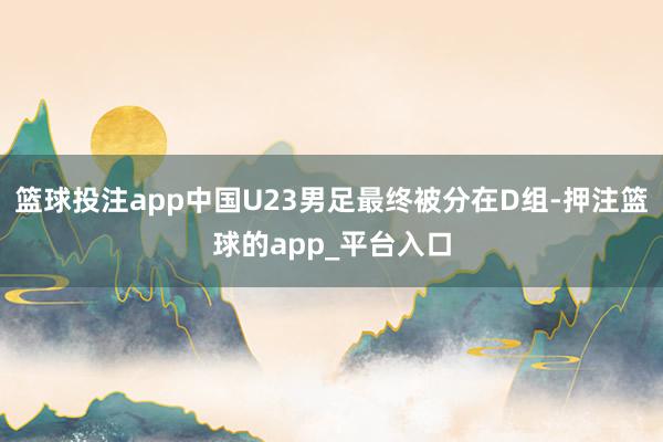 篮球投注app中国U23男足最终被分在D组-押注篮球的app_平台入口