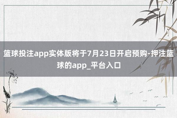 篮球投注app实体版将于7月23日开启预购-押注篮球的app_平台入口