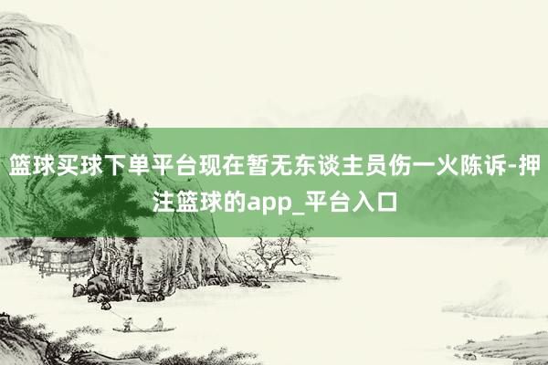 篮球买球下单平台现在暂无东谈主员伤一火陈诉-押注篮球的app_平台入口