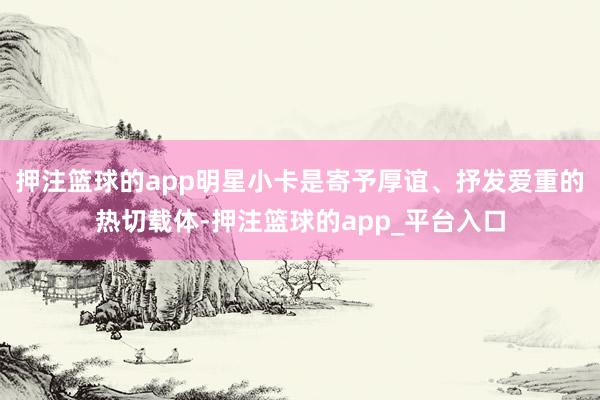 押注篮球的app明星小卡是寄予厚谊、抒发爱重的热切载体-押注篮球的app_平台入口