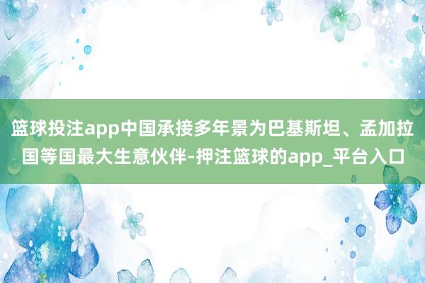 篮球投注app中国承接多年景为巴基斯坦、孟加拉国等国最大生意伙伴-押注篮球的app_平台入口