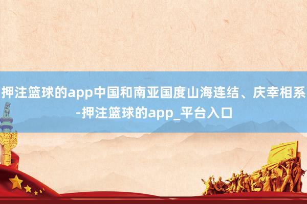 押注篮球的app中国和南亚国度山海连结、庆幸相系-押注篮球的app_平台入口