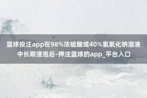 篮球投注app在98%浓硫酸或40%氢氧化钠溶液中长期浸泡后-押注篮球的app_平台入口