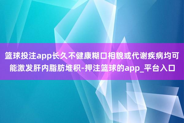 篮球投注app长久不健康糊口相貌或代谢疾病均可能激发肝内脂肪堆积-押注篮球的app_平台入口