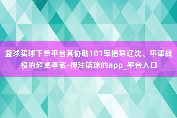 篮球买球下单平台其协助101军指导辽沈、平津战役的超卓孝敬-押注篮球的app_平台入口