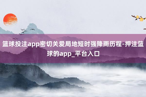 篮球投注app密切关爱局地短时强降雨历程-押注篮球的app_平台入口