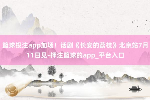 篮球投注app加场！话剧《长安的荔枝》北京站7月11日见-押注篮球的app_平台入口