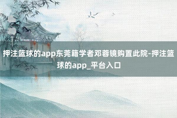 押注篮球的app东莞籍学者邓蓉镜购置此院-押注篮球的app_平台入口