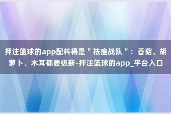 押注篮球的app配料得是＂祛痘战队＂：香菇、胡萝卜、木耳都要极新-押注篮球的app_平台入口