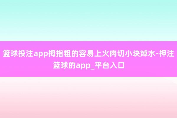 篮球投注app拇指粗的容易上火肉切小块焯水-押注篮球的app_平台入口
