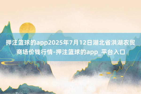 押注篮球的app2025年7月12日湖北省洪湖农贸商场价钱行情-押注篮球的app_平台入口