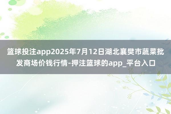 篮球投注app2025年7月12日湖北襄樊市蔬菜批发商场价钱行情-押注篮球的app_平台入口