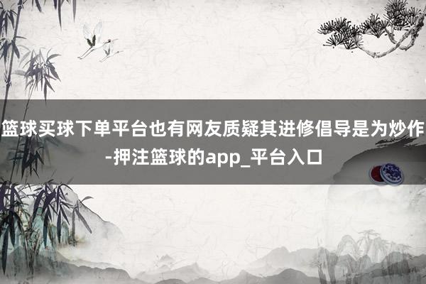 篮球买球下单平台也有网友质疑其进修倡导是为炒作-押注篮球的app_平台入口