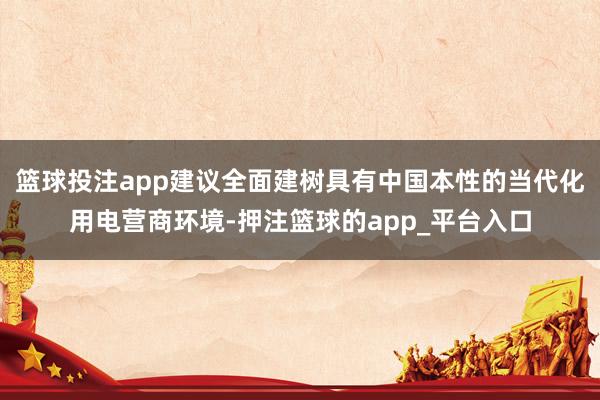 篮球投注app建议全面建树具有中国本性的当代化用电营商环境-押注篮球的app_平台入口