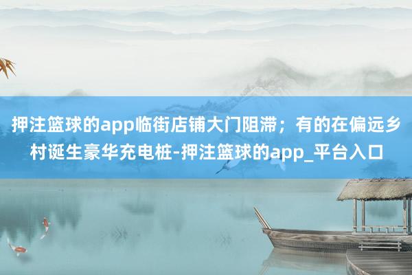 押注篮球的app临街店铺大门阻滞；有的在偏远乡村诞生豪华充电桩-押注篮球的app_平台入口