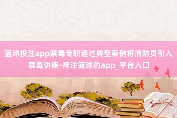 篮球投注app禁毒专职通过典型案例将消防员引入禁毒讲座-押注篮球的app_平台入口