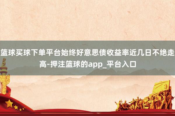 篮球买球下单平台始终好意思债收益率近几日不绝走高-押注篮球的app_平台入口