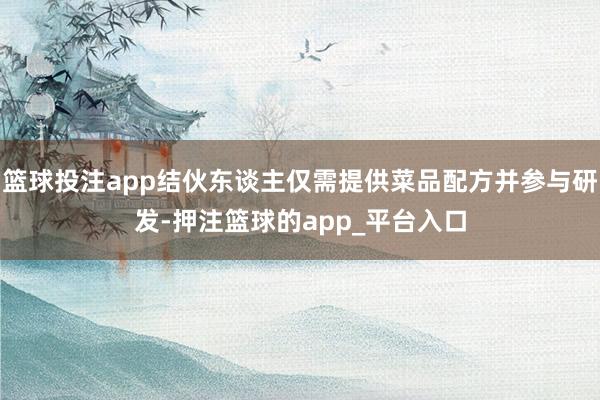 篮球投注app结伙东谈主仅需提供菜品配方并参与研发-押注篮球的app_平台入口