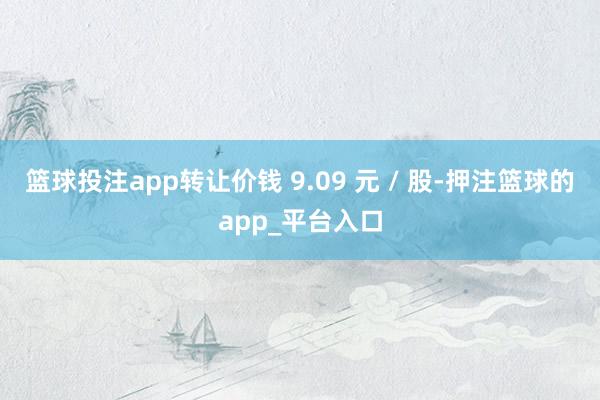 篮球投注app转让价钱 9.09 元 / 股-押注篮球的app_平台入口