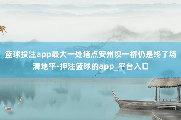 篮球投注app最大一处堵点安州坝一桥仍是终了场清地平-押注篮球的app_平台入口