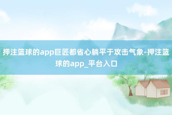 押注篮球的app巨匠都省心躺平于攻击气象-押注篮球的app_平台入口