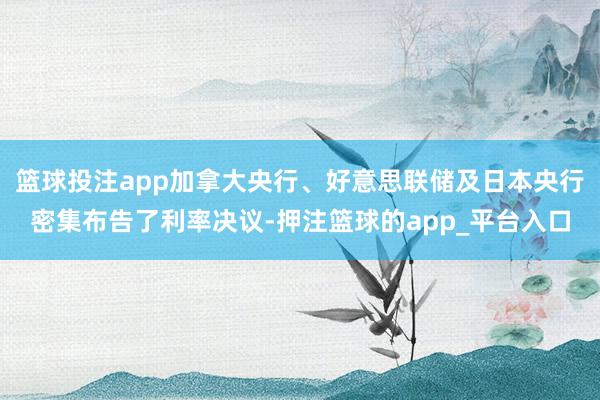 篮球投注app加拿大央行、好意思联储及日本央行密集布告了利率决议-押注篮球的app_平台入口