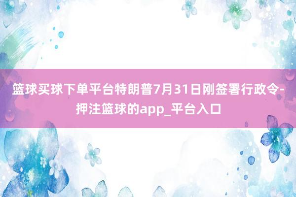 篮球买球下单平台　　特朗普7月31日刚签署行政令-押注篮球的app_平台入口