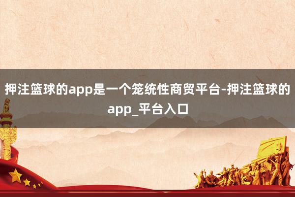 押注篮球的app是一个笼统性商贸平台-押注篮球的app_平台入口