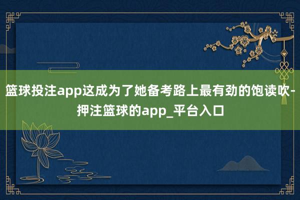 篮球投注app这成为了她备考路上最有劲的饱读吹-押注篮球的app_平台入口