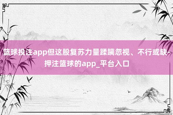 篮球投注app但这股复苏力量蹂躏忽视、不行或缺-押注篮球的app_平台入口