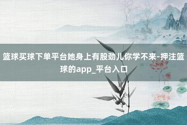 篮球买球下单平台她身上有股劲儿你学不来-押注篮球的app_平台入口