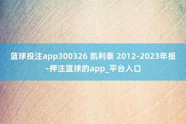 篮球投注app300326 凯利泰 2012-2023年报-押注篮球的app_平台入口