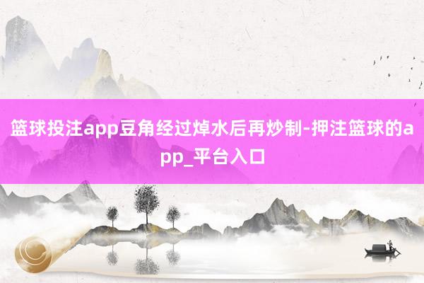 篮球投注app豆角经过焯水后再炒制-押注篮球的app_平台入口