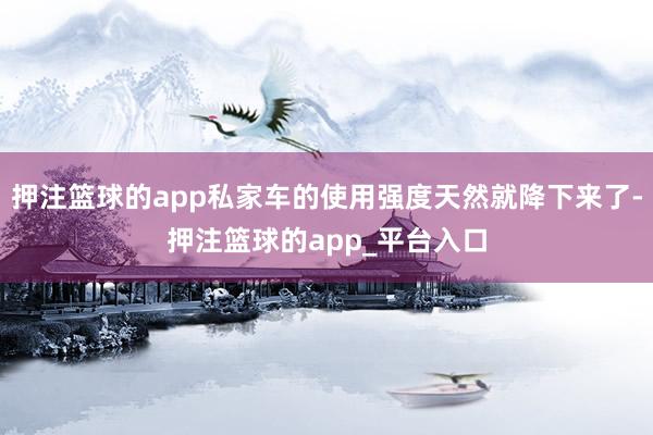押注篮球的app私家车的使用强度天然就降下来了-押注篮球的app_平台入口