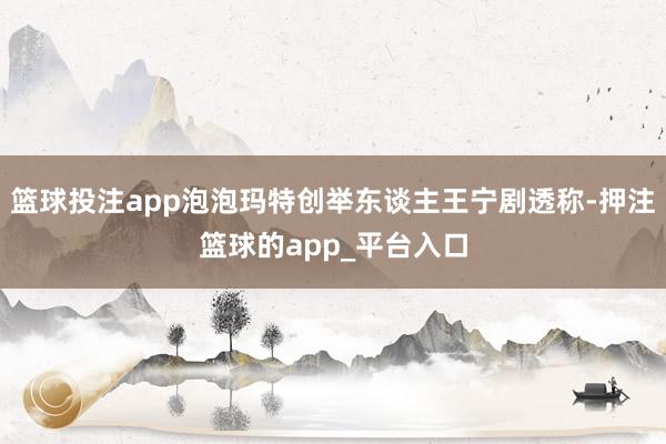 篮球投注app泡泡玛特创举东谈主王宁剧透称-押注篮球的app_平台入口
