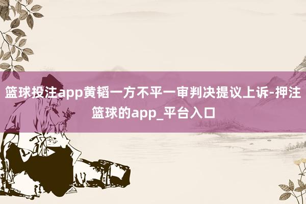 篮球投注app黄韬一方不平一审判决提议上诉-押注篮球的app_平台入口