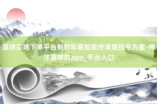 篮球买球下单平台到财年底如故终清楚扭亏为盈-押注篮球的app_平台入口