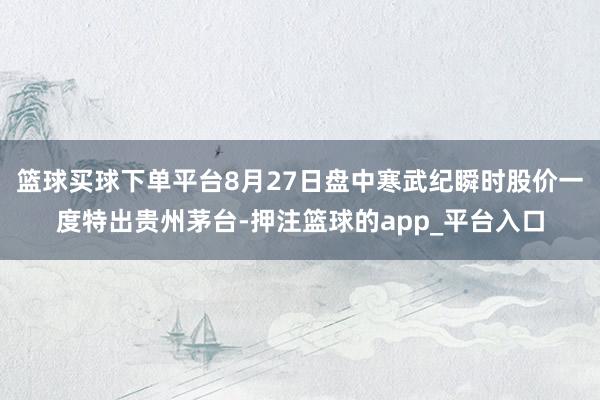 篮球买球下单平台8月27日盘中寒武纪瞬时股价一度特出贵州茅台-押注篮球的app_平台入口