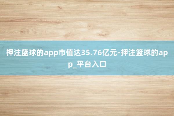押注篮球的app市值达35.76亿元-押注篮球的app_平台入口