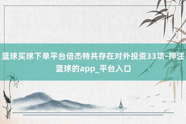 篮球买球下单平台倍杰特共存在对外投资33项-押注篮球的app_平台入口