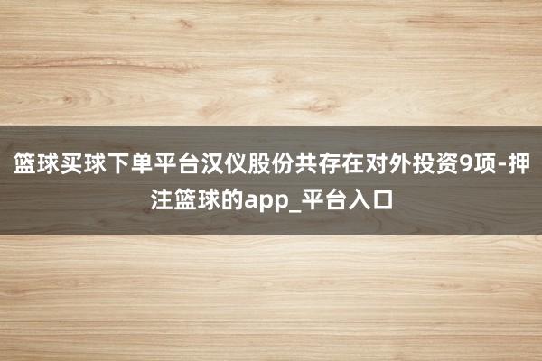 篮球买球下单平台汉仪股份共存在对外投资9项-押注篮球的app_平台入口